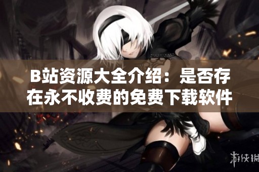 B站资源大全介绍：是否存在永不收费的免费下载软件