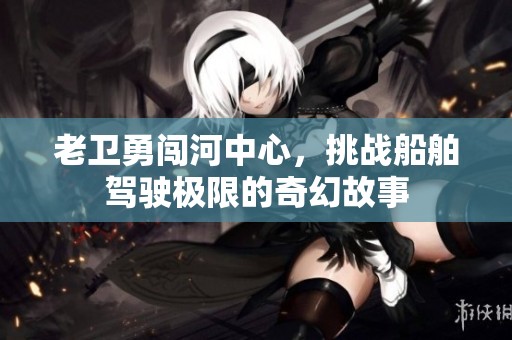 老卫勇闯河中心，挑战船舶驾驶极限的奇幻故事