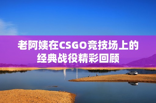老阿姨在CSGO竞技场上的经典战役精彩回顾