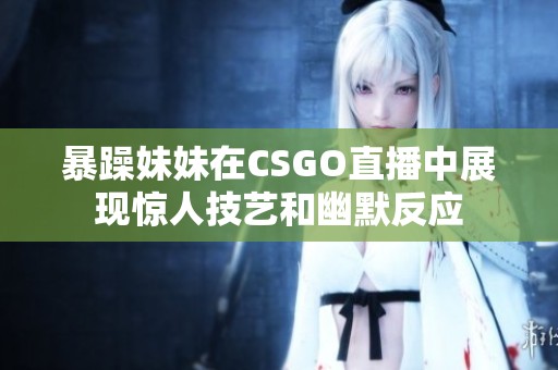 暴躁妹妹在CSGO直播中展现惊人技艺和幽默反应