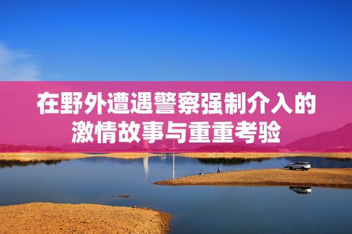 在野外遭遇警察强制介入的激情故事与重重考验