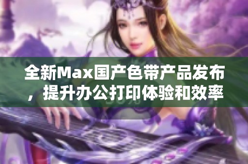 全新Max国产色带产品发布，提升办公打印体验和效率