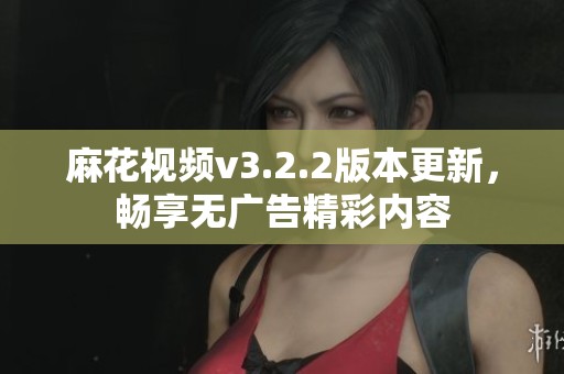 麻花视频v3.2.2版本更新，畅享无广告精彩内容