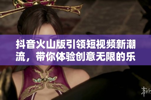 抖音火山版引领短视频新潮流，带你体验创意无限的乐趣