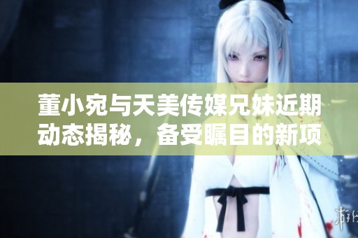 董小宛与天美传媒兄妹近期动态揭秘，备受瞩目的新项目是什么