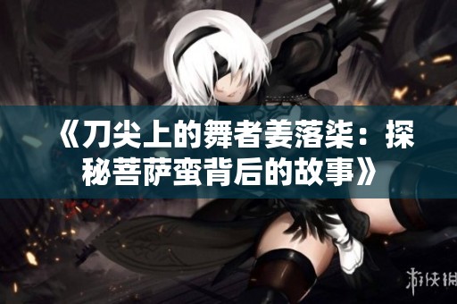 《刀尖上的舞者姜落柒：探秘菩萨蛮背后的故事》