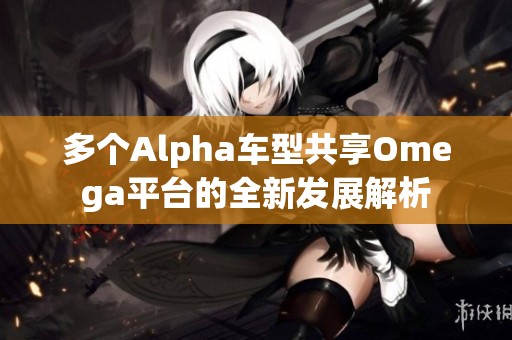 多个Alpha车型共享Omega平台的全新发展解析