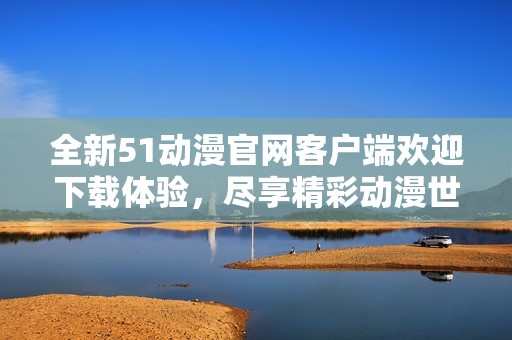 全新51动漫官网客户端欢迎下载体验，尽享精彩动漫世界