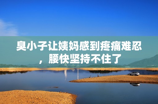 臭小子让姨妈感到疼痛难忍，腰快坚持不住了