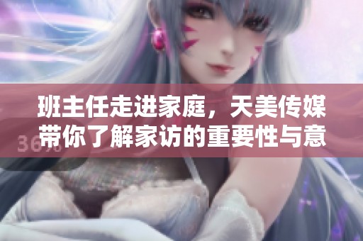 班主任走进家庭，天美传媒带你了解家访的重要性与意义