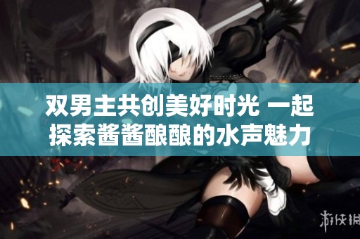 双男主共创美好时光 一起探索酱酱酿酿的水声魅力