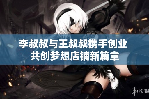 李叔叔与王叔叔携手创业 共创梦想店铺新篇章