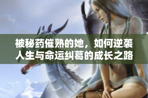 被秘药催熟的她，如何逆袭人生与命运纠葛的成长之路