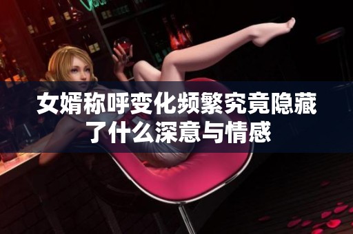 女婿称呼变化频繁究竟隐藏了什么深意与情感