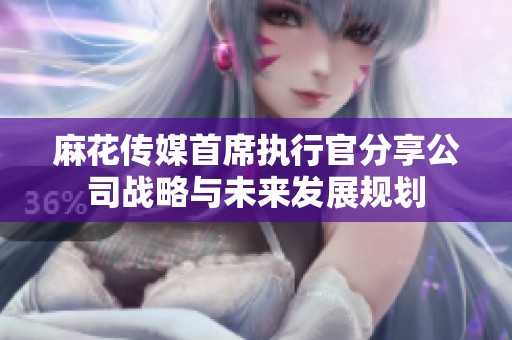 麻花传媒首席执行官分享公司战略与未来发展规划