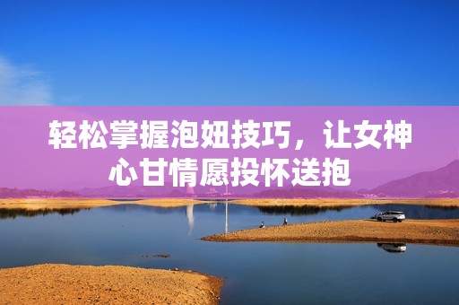 轻松掌握泡妞技巧，让女神心甘情愿投怀送抱