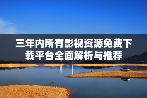 三年内所有影视资源免费下载平台全面解析与推荐
