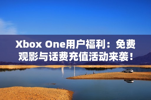 Xbox One用户福利：免费观影与话费充值活动来袭！