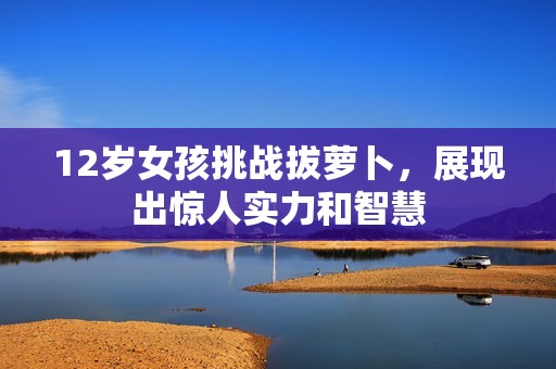 12岁女孩挑战拔萝卜，展现出惊人实力和智慧