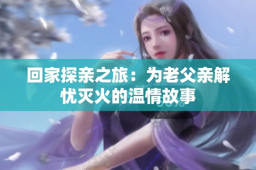 回家探亲之旅：为老父亲解忧灭火的温情故事