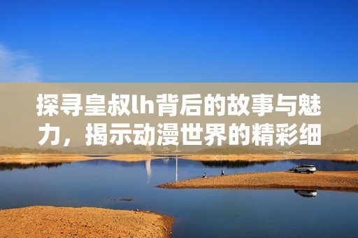 探寻皇叔lh背后的故事与魅力，揭示动漫世界的精彩细节