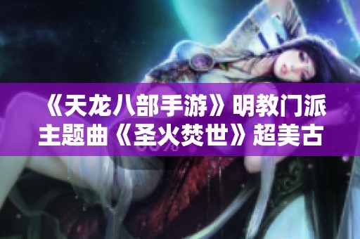 《天龙八部手游》明教门派主题曲《圣火焚世》超美古风新曲赏析
