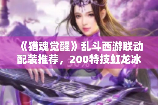 《猎魂觉醒》乱斗西游联动配装推荐，200特技虹龙冰套解析与新手装备指南