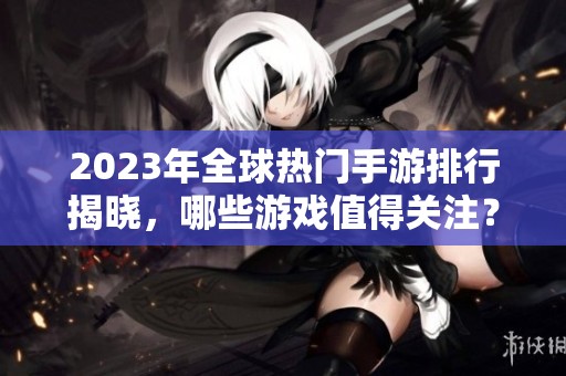 2023年全球热门手游排行揭晓，哪些游戏值得关注？