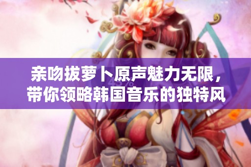 亲吻拔萝卜原声魅力无限，带你领略韩国音乐的独特风采