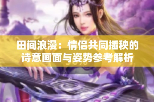 田间浪漫：情侣共同插秧的诗意画面与姿势参考解析