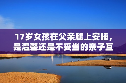 17岁女孩在父亲腿上安睡，是温馨还是不妥当的亲子互动？