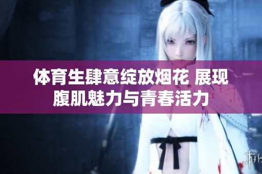 体育生肆意绽放烟花 展现腹肌魅力与青春活力