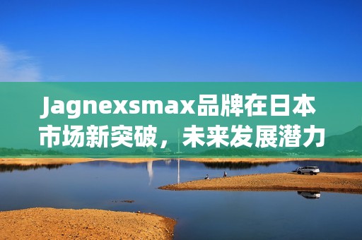 Jagnexsmax品牌在日本市场新突破，未来发展潜力巨大