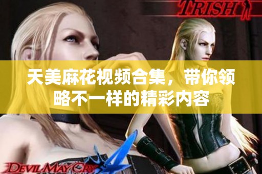 天美麻花视频合集，带你领略不一样的精彩内容