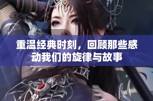 重温经典时刻，回顾那些感动我们的旋律与故事