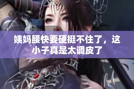 姨妈腰快要硬挺不住了，这小子真是太调皮了