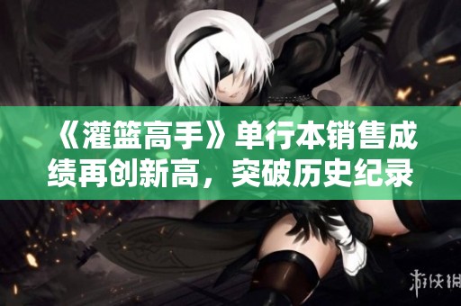 《灌篮高手》单行本销售成绩再创新高，突破历史纪录