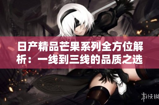 日产精品芒果系列全方位解析：一线到三线的品质之选