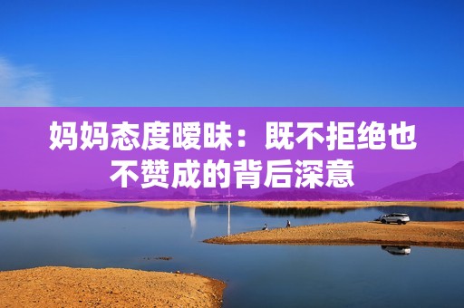 妈妈态度暧昧：既不拒绝也不赞成的背后深意