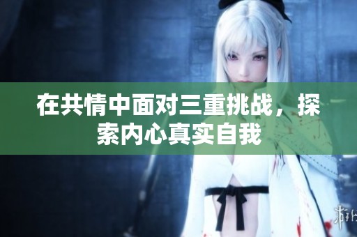 在共情中面对三重挑战，探索内心真实自我