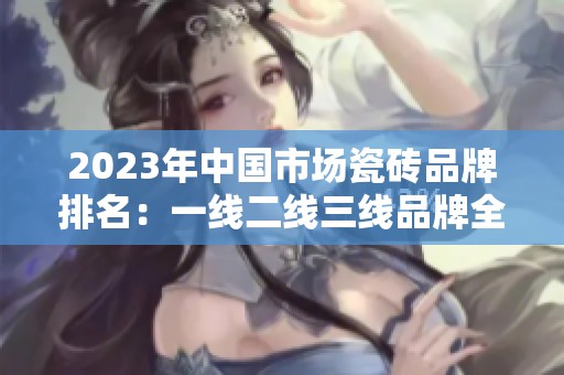 2023年中国市场瓷砖品牌排名：一线二线三线品牌全解析