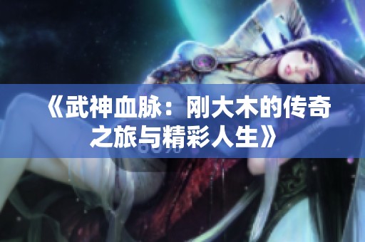 《武神血脉：刚大木的传奇之旅与精彩人生》