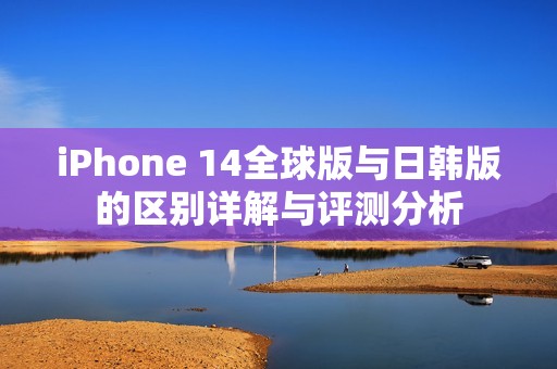 iPhone 14全球版与日韩版的区别详解与评测分析