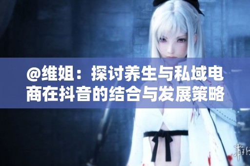 @维姐：探讨养生与私域电商在抖音的结合与发展策略