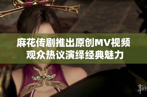 麻花传剧推出原创MV视频 观众热议演绎经典魅力