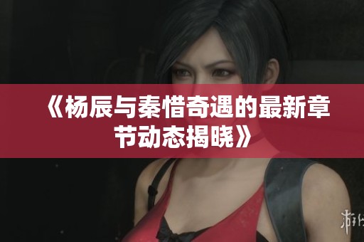 《杨辰与秦惜奇遇的最新章节动态揭晓》