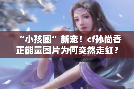 “小孩圈”新宠！cf孙尚香正能量图片为何突然走红？