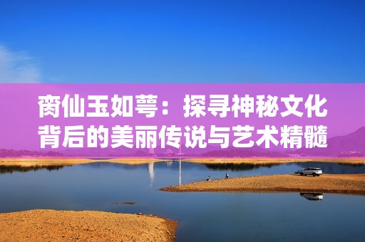 脔仙玉如萼：探寻神秘文化背后的美丽传说与艺术精髓