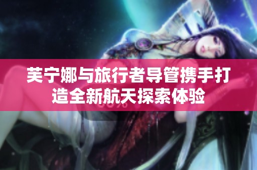 芙宁娜与旅行者导管携手打造全新航天探索体验