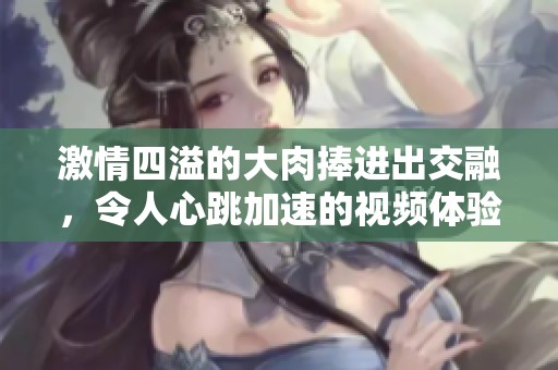 激情四溢的大肉捧进出交融，令人心跳加速的视频体验